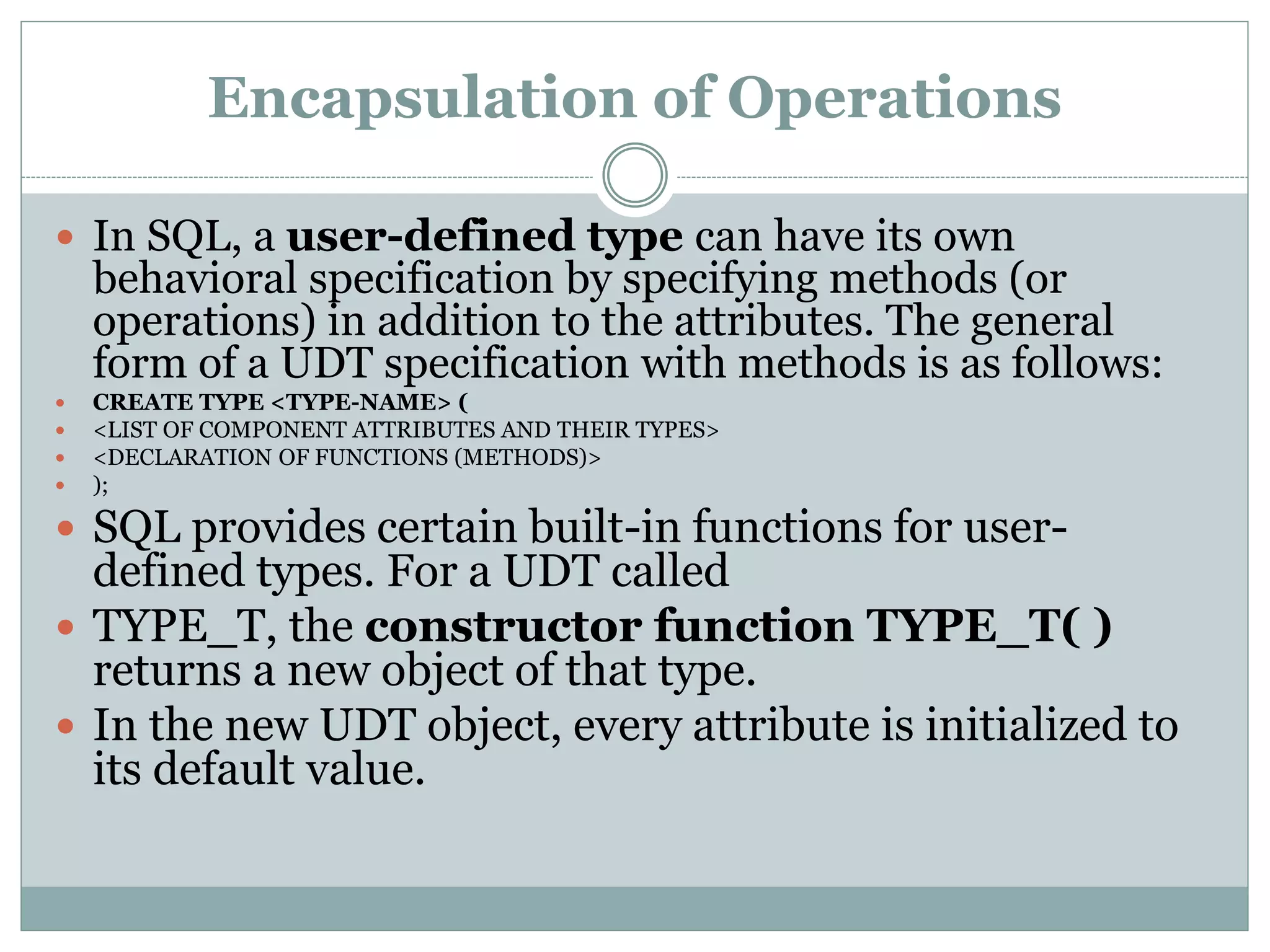 Encapsulation of Operations
 In SQL, a user-defined type can have its own
behavioral specification by specifying methods (or
operations) in addition to the attributes. The general
form of a UDT specification with methods is as follows:
 CREATE TYPE <TYPE-NAME> (
 <LIST OF COMPONENT ATTRIBUTES AND THEIR TYPES>
 <DECLARATION OF FUNCTIONS (METHODS)>
 );
 SQL provides certain built-in functions for user-
defined types. For a UDT called
 TYPE_T, the constructor function TYPE_T( )
returns a new object of that type.
 In the new UDT object, every attribute is initialized to
its default value.
 
