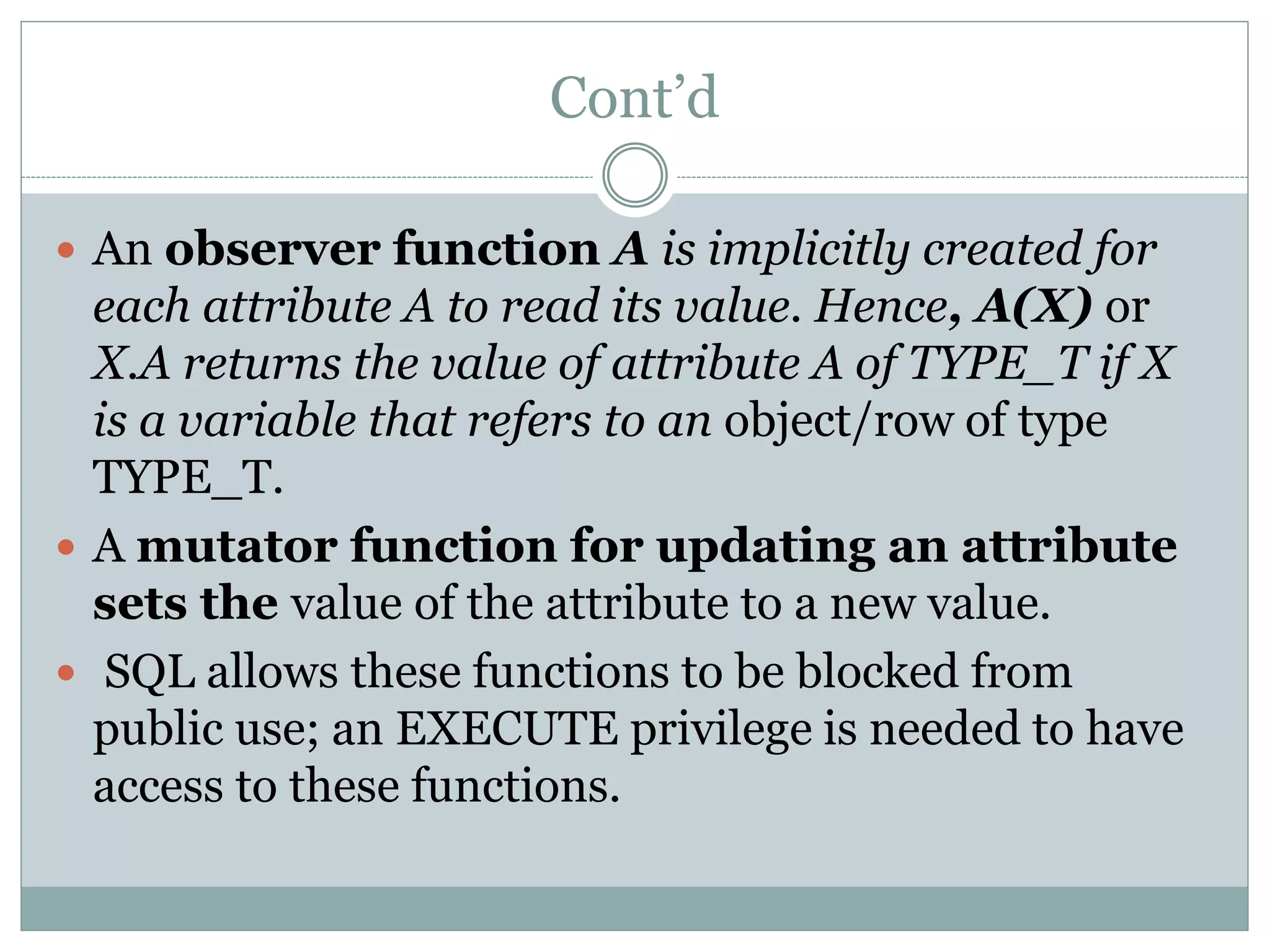 Cont’d
 An observer function A is implicitly created for
each attribute A to read its value. Hence, A(X) or
X.A returns the value of attribute A of TYPE_T if X
is a variable that refers to an object/row of type
TYPE_T.
 A mutator function for updating an attribute
sets the value of the attribute to a new value.
 SQL allows these functions to be blocked from
public use; an EXECUTE privilege is needed to have
access to these functions.
 