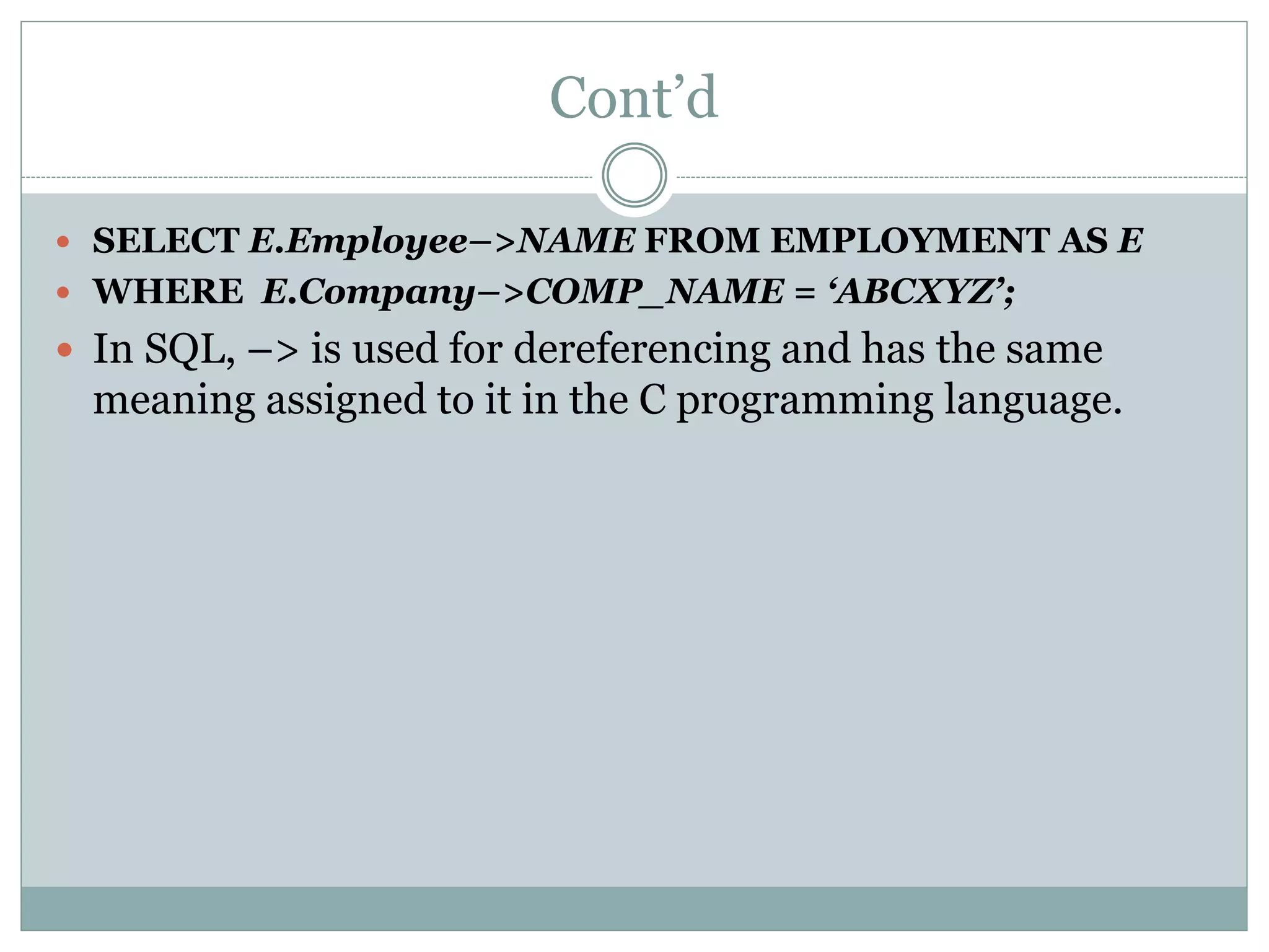 Cont’d
 SELECT E.Employee–>NAME FROM EMPLOYMENT AS E
 WHERE E.Company–>COMP_NAME = ‘ABCXYZ’;
 In SQL, –> is used for dereferencing and has the same
meaning assigned to it in the C programming language.
 