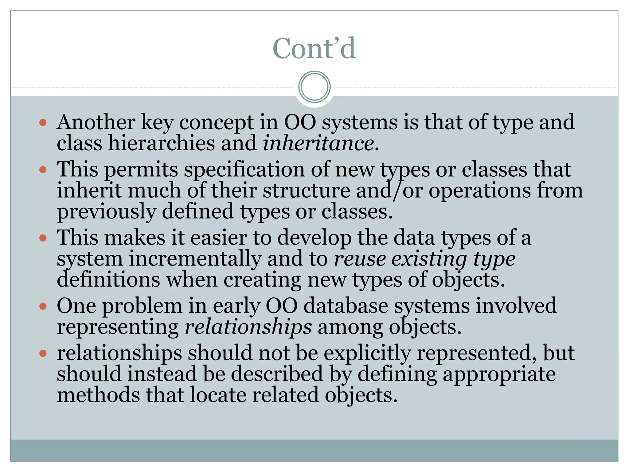 Cont’d
 Another key concept in OO systems is that of type and
class hierarchies and inheritance.
 This permits specification of new types or classes that
inherit much of their structure and/or operations from
previously defined types or classes.
 This makes it easier to develop the data types of a
system incrementally and to reuse existing type
definitions when creating new types of objects.
 One problem in early OO database systems involved
representing relationships among objects.
 relationships should not be explicitly represented, but
should instead be described by defining appropriate
methods that locate related objects.
 