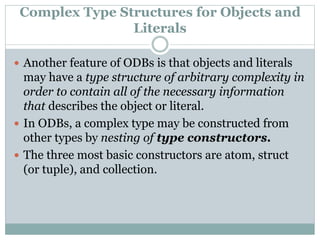 Complex Type Structures for Objects and
Literals
 Another feature of ODBs is that objects and literals
may have a type structure of arbitrary complexity in
order to contain all of the necessary information
that describes the object or literal.
 In ODBs, a complex type may be constructed from
other types by nesting of type constructors.
 The three most basic constructors are atom, struct
(or tuple), and collection.
 