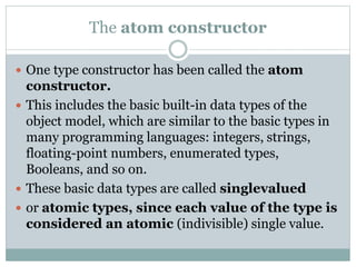 The atom constructor
 One type constructor has been called the atom
constructor.
 This includes the basic built-in data types of the
object model, which are similar to the basic types in
many programming languages: integers, strings,
floating-point numbers, enumerated types,
Booleans, and so on.
 These basic data types are called singlevalued
 or atomic types, since each value of the type is
considered an atomic (indivisible) single value.
 