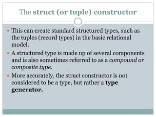 The struct (or tuple) constructor
 This can create standard structured types, such as
the tuples (record types) in the basic relational
model.
 A structured type is made up of several components
and is also sometimes referred to as a compound or
composite type.
 More accurately, the struct constructor is not
considered to be a type, but rather a type
generator.
 
