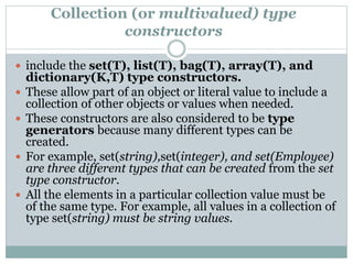 Collection (or multivalued) type
constructors
 include the set(T), list(T), bag(T), array(T), and
dictionary(K,T) type constructors.
 These allow part of an object or literal value to include a
collection of other objects or values when needed.
 These constructors are also considered to be type
generators because many different types can be
created.
 For example, set(string),set(integer), and set(Employee)
are three different types that can be created from the set
type constructor.
 All the elements in a particular collection value must be
of the same type. For example, all values in a collection of
type set(string) must be string values.
 