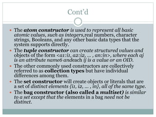 Cont’d
 The atom constructor is used to represent all basic
atomic values, such as integers,real numbers, character
strings, Booleans, and any other basic data types that the
system supports directly.
 The tuple constructor can create structured values and
objects of the form <a1:i1, a2:i2, … , an:in>, where each aj
is an attribute name6 andeach ij is a value or an OID.
 The other commonly used constructors are collectively
referred to as collection types but have individual
differences among them.
 The set constructor will create objects or literals that are
a set of distinct elements {i1, i2, … , in}, all of the same type.
 The bag constructor (also called a multiset) is similar
to a set except that the elements in a bag need not be
distinct.
 
