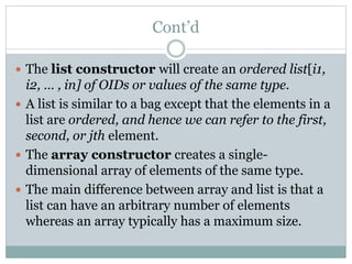 Cont’d
 The list constructor will create an ordered list[i1,
i2, … , in] of OIDs or values of the same type.
 A list is similar to a bag except that the elements in a
list are ordered, and hence we can refer to the first,
second, or jth element.
 The array constructor creates a single-
dimensional array of elements of the same type.
 The main difference between array and list is that a
list can have an arbitrary number of elements
whereas an array typically has a maximum size.
 
