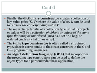 Cont’d
 Finally, the dictionary constructor creates a collection of
key-value pairs (K, V),where the value of a key K can be used
to retrieve the corresponding value V.
 The main characteristic of a collection type is that its objects
or values will be a collection of objects or values of the same
type that may be unordered (such as a set or a bag) or
ordered (such as a list or an array).
 The tuple type constructor is often called a structured
type, since it corresponds to the struct construct in the C and
C++ programming languages.
 An object definition language (ODL) that incorporates
the preceding type constructors can be used to define the
object types for a particular database application.
 