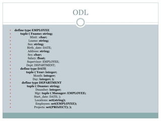 ODL
 define type EMPLOYEE
 tuple ( Fname: string;
 Minit : char;
 Lname: string;
 Ssn: string;
 Birth_date: DATE;
 Address: string;
 Sex: char;
 Salary: float;
 Supervisor: EMPLOYEE;
 Dept: DEPARTMENT;
 define type DATE
 tuple ( Year: integer;
 Month: integer;
 Day: integer; );
 define type DEPARTMENT
 tuple ( Dname: string;
 Dnumber: integer;
 Mgr: tuple ( Manager: EMPLOYEE;
 Start_date: DATE; );
 Locations: set(string);
 Employees: set(EMPLOYEE);
 Projects: set(PROJECT); );
 