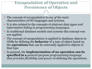 Encapsulation of Operation and
Persistence of Objects
 The concept of encapsulation is one of the main
characteristics of OO languages and systems.
 It is also related to the concepts of abstract data types and
information hiding in programming languages.
 In traditional database models and systems this concept was
not applied.
 The concept of encapsulation is applied to database objects in
ODBs by defining the behavior of a type of object based on
the operations that can be externally applied to objects of
that type.
 In general, the implementation of an operation can be
specified in a general-purpose programming language
that provides flexibility and power in defining the operations.
 