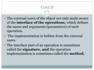 Cont’d
 The external users of the object are only made aware
of the interface of the operations, which defines
the name and arguments (parameters) of each
operation.
 The implementation is hidden from the external
users.
 The interface part of an operation is sometimes
called the signature, and the operation
implementation is sometimes called the method.
 