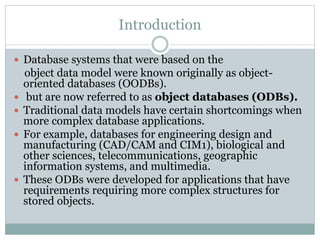 Introduction
 Database systems that were based on the
object data model were known originally as object-
oriented databases (OODBs).
 but are now referred to as object databases (ODBs).
 Traditional data models have certain shortcomings when
more complex database applications.
 For example, databases for engineering design and
manufacturing (CAD/CAM and CIM1), biological and
other sciences, telecommunications, geographic
information systems, and multimedia.
 These ODBs were developed for applications that have
requirements requiring more complex structures for
stored objects.
 