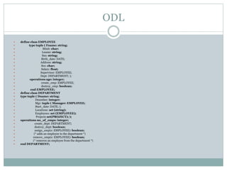 ODL
 define class EMPLOYEE
 type tuple ( Fname: string;
 Minit: char;
 Lname: string;
 Ssn: string;
 Birth_date: DATE;
 Address: string;
 Sex: char;
 Salary: float;
 Supervisor: EMPLOYEE;
 Dept: DEPARTMENT; );
 operations age: integer;
 create_emp: EMPLOYEE;
 destroy_emp: boolean;
 end EMPLOYEE;
 define class DEPARTMENT
 type tuple ( Dname: string;
 Dnumber: integer;
 Mgr: tuple ( Manager: EMPLOYEE;
 Start_date: DATE; );
 Locations: set (string);
 Employees: set (EMPLOYEE);
 Projects set(PROJECT); );
 operations no_of_emps: integer;
 create_dept: DEPARTMENT;
 destroy_dept: boolean;
 assign_emp(e: EMPLOYEE): boolean;
 (* adds an employee to the department *)
 remove_emp(e: EMPLOYEE): boolean;
 (* removes an employee from the department *)
 end DEPARTMENT;
 