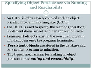 Specifying Object Persistence via Naming
and Reachability
 An ODBS is often closely coupled with an object-
oriented programming language (OOPL).
 The OOPL is used to specify the method (operation)
implementations as well as other application code.
 Transient objects exist in the executing program
and disappear once the program terminates.
 Persistent objects are stored in the database and
persist after program termination.
 The typical mechanisms for making an object
persistent are naming and reachability.
 