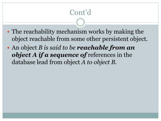 Cont’d
 The reachability mechanism works by making the
object reachable from some other persistent object.
 An object B is said to be reachable from an
object A if a sequence of references in the
database lead from object A to object B.
 