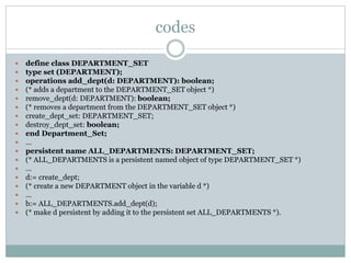 codes
 define class DEPARTMENT_SET
 type set (DEPARTMENT);
 operations add_dept(d: DEPARTMENT): boolean;
 (* adds a department to the DEPARTMENT_SET object *)
 remove_dept(d: DEPARTMENT): boolean;
 (* removes a department from the DEPARTMENT_SET object *)
 create_dept_set: DEPARTMENT_SET;
 destroy_dept_set: boolean;
 end Department_Set;
 …
 persistent name ALL_DEPARTMENTS: DEPARTMENT_SET;
 (* ALL_DEPARTMENTS is a persistent named object of type DEPARTMENT_SET *)
 …
 d:= create_dept;
 (* create a new DEPARTMENT object in the variable d *)
 …
 b:= ALL_DEPARTMENTS.add_dept(d);
 (* make d persistent by adding it to the persistent set ALL_DEPARTMENTS *).
 