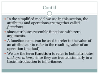 Cont’d
 In the simplified model we use in this section, the
attributes and operations are together called
functions,
 since attributes resemble functions with zero
arguments.
 A function name can be used to refer to the value of
an attribute or to refer to the resulting value of an
operation (method).
 We use the term function to refer to both attributes
and operations, since they are treated similarly in a
basic introduction to inheritance.
 