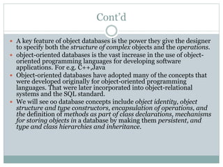Cont’d
 A key feature of object databases is the power they give the designer
to specify both the structure of complex objects and the operations.
 object-oriented databases is the vast increase in the use of object-
oriented programming languages for developing software
applications. For e.g. C++,Java
 Object-oriented databases have adopted many of the concepts that
were developed originally for object-oriented programming
languages. That were later incorporated into object-relational
systems and the SQL standard.
 We will see oo database concepts include object identity, object
structure and type constructors, encapsulation of operations, and
the definition of methods as part of class declarations, mechanisms
for storing objects in a database by making them persistent, and
type and class hierarchies and inheritance.
 