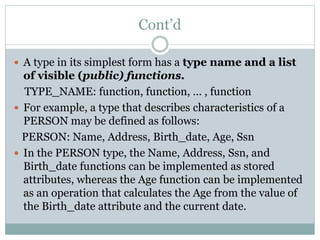 Cont’d
 A type in its simplest form has a type name and a list
of visible (public) functions.
TYPE_NAME: function, function, … , function
 For example, a type that describes characteristics of a
PERSON may be defined as follows:
PERSON: Name, Address, Birth_date, Age, Ssn
 In the PERSON type, the Name, Address, Ssn, and
Birth_date functions can be implemented as stored
attributes, whereas the Age function can be implemented
as an operation that calculates the Age from the value of
the Birth_date attribute and the current date.
 