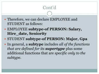 Cont’d
 Therefore, we can declare EMPLOYEE and
STUDENT as follows:
 EMPLOYEE subtype-of PERSON: Salary,
Hire_date, Seniority
 STUDENT subtype-of PERSON: Major, Gpa
 In general, a subtype includes all of the functions
that are defined for its supertype plus some
additional functions that are specific only to the
subtype.
 