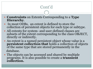 Cont’d
 Constraints on Extents Corresponding to a Type
Hierarchy.
 In most ODBs, an extent is defined to store the
collection of persistent objects for each type or subtype.
 All extents for system- and user-defined classes are
subsets of the extent corresponding to the class OBJECT,
directly or indirectly.
 An extent is a named persistent object whose value is a
persistent collection that holds a collection of objects
of the same type that are stored permanently in the
database.
 The objects can be accessed and shared by multiple
programs. It is also possible to create a transient
collection.
 