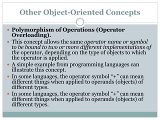 Other Object-Oriented Concepts
 Polymorphism of Operations (Operator
Overloading).
 This concept allows the same operator name or symbol
to be bound to two or more different implementations of
the operator, depending on the type of objects to which
the operator is applied.
 A simple example from programming languages can
illustrate this concept.
 In some languages, the operator symbol “+” can mean
different things when applied to operands (objects) of
different types.
 In some languages, the operator symbol “+” can mean
different things when applied to operands (objects) of
different types.
 