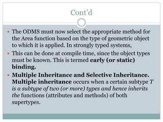 Cont’d
 The ODMS must now select the appropriate method for
the Area function based on the type of geometric object
to which it is applied. In strongly typed systems,
 This can be done at compile time, since the object types
must be known. This is termed early (or static)
binding.
 Multiple Inheritance and Selective Inheritance.
Multiple inheritance occurs when a certain subtype T
is a subtype of two (or more) types and hence inherits
the functions (attributes and methods) of both
supertypes.
 