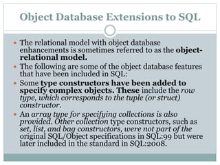 Object Database Extensions to SQL
 The relational model with object database
enhancements is sometimes referred to as the object-
relational model.
 The following are some of the object database features
that have been included in SQL:
 Some type constructors have been added to
specify complex objects. These include the row
type, which corresponds to the tuple (or struct)
constructor.
 An array type for specifying collections is also
provided. Other collection type constructors, such as
set, list, and bag constructors, were not part of the
original SQL/Object specifications in SQL:99 but were
later included in the standard in SQL:2008.
 