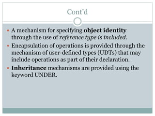 Cont’d
 A mechanism for specifying object identity
through the use of reference type is included.
 Encapsulation of operations is provided through the
mechanism of user-defined types (UDTs) that may
include operations as part of their declaration.
 Inheritance mechanisms are provided using the
keyword UNDER.
 