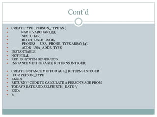 Cont’d
 CREATE TYPE PERSON_TYPE AS (
 NAME VARCHAR (35),
 SEX CHAR,
 BIRTH_DATE DATE,
 PHONES USA_PHONE_TYPE ARRAY [4],
 ADDR USA_ADDR_TYPE
 INSTANTIABLE
 NOT FINAL
 REF IS SYSTEM GENERATED
 INSTANCE METHOD AGE() RETURNS INTEGER;
 CREATE INSTANCE METHOD AGE() RETURNS INTEGER
 FOR PERSON_TYPE
 BEGIN
 RETURN /* CODE TO CALCULATE A PERSON’S AGE FROM
 TODAY’S DATE AND SELF.BIRTH_DATE */
 END;
 );
 