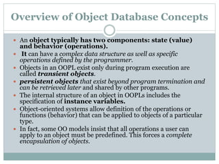 Overview of Object Database Concepts
 An object typically has two components: state (value)
and behavior (operations).
 It can have a complex data structure as well as specific
operations defined by the programmer.
 Objects in an OOPL exist only during program execution are
called transient objects.
 persistent objects that exist beyond program termination and
can be retrieved later and shared by other programs.
 The internal structure of an object in OOPLs includes the
specification of instance variables.
 Object-oriented systems allow definition of the operations or
functions (behavior) that can be applied to objects of a particular
type.
 In fact, some OO models insist that all operations a user can
apply to an object must be predefined. This forces a complete
encapsulation of objects.
 
