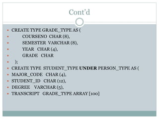 Cont’d
 CREATE TYPE GRADE_TYPE AS (
 COURSENO CHAR (8),
 SEMESTER VARCHAR (8),
 YEAR CHAR (4),
 GRADE CHAR
 );
 CREATE TYPE STUDENT_TYPE UNDER PERSON_TYPE AS (
 MAJOR_CODE CHAR (4),
 STUDENT_ID CHAR (12),
 DEGREE VARCHAR (5),
 TRANSCRIPT GRADE_TYPE ARRAY [100]
 