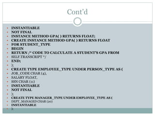 Cont’d
 INSTANTIABLE
 NOT FINAL
 INSTANCE METHOD GPA( ) RETURNS FLOAT;
 CREATE INSTANCE METHOD GPA( ) RETURNS FLOAT
 FOR STUDENT_TYPE
 BEGIN
 RETURN /* CODE TO CALCULATE A STUDENT’S GPA FROM
 SELF.TRANSCRIPT */
 END;
 );
 CREATE TYPE EMPLOYEE_TYPE UNDER PERSON_TYPE AS (
 JOB_CODE CHAR (4),
 SALARY FLOAT,
 SSN CHAR (11)
 INSTANTIABLE
 NOT FINAL
 );
 CREATE TYPE MANAGER_TYPE UNDER EMPLOYEE_TYPE AS (
 DEPT_MANAGED CHAR (20)
 INSTANTIABLE
 );
 