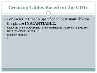 Creating Tables Based on the UDTs
 For each UDT that is specified to be instantiable via
the phrase INSTANTIABLE.
 CREATE TYPE MANAGER_TYPE UNDER EMPLOYEE_TYPE AS (
 DEPT_MANAGED CHAR (20)
 INSTANTIABLE
 );
 