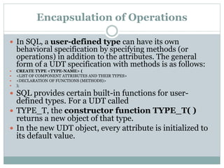 Encapsulation of Operations
 In SQL, a user-defined type can have its own
behavioral specification by specifying methods (or
operations) in addition to the attributes. The general
form of a UDT specification with methods is as follows:
 CREATE TYPE <TYPE-NAME> (
 <LIST OF COMPONENT ATTRIBUTES AND THEIR TYPES>
 <DECLARATION OF FUNCTIONS (METHODS)>
 );
 SQL provides certain built-in functions for user-
defined types. For a UDT called
 TYPE_T, the constructor function TYPE_T( )
returns a new object of that type.
 In the new UDT object, every attribute is initialized to
its default value.
 