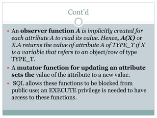 Cont’d
 An observer function A is implicitly created for
each attribute A to read its value. Hence, A(X) or
X.A returns the value of attribute A of TYPE_T if X
is a variable that refers to an object/row of type
TYPE_T.
 A mutator function for updating an attribute
sets the value of the attribute to a new value.
 SQL allows these functions to be blocked from
public use; an EXECUTE privilege is needed to have
access to these functions.
 