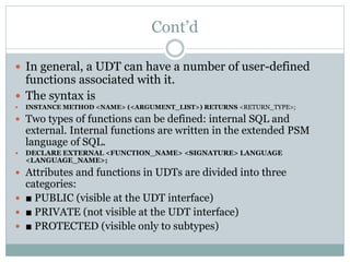 Cont’d
 In general, a UDT can have a number of user-defined
functions associated with it.
 The syntax is
 INSTANCE METHOD <NAME> (<ARGUMENT_LIST>) RETURNS <RETURN_TYPE>;
 Two types of functions can be defined: internal SQL and
external. Internal functions are written in the extended PSM
language of SQL.
 DECLARE EXTERNAL <FUNCTION_NAME> <SIGNATURE> LANGUAGE
<LANGUAGE_NAME>;
 Attributes and functions in UDTs are divided into three
categories:
 ■ PUBLIC (visible at the UDT interface)
 ■ PRIVATE (not visible at the UDT interface)
 ■ PROTECTED (visible only to subtypes)
 