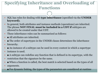 Specifying Inheritance and Overloading of
Functions
 SQL has rules for dealing with type inheritance (specified via the UNDER
keyword).
 In general, both attributes and instance methods (operations) are inherited.
The phrase NOT FINAL must be included in a UDT if subtypes are
allowed to be created under that UDT.
 These inheritance rules can be summarized as follows:
 ■ All attributes are inherited.
 ■ The order of supertypes in the UNDER clause determines the inheritance
 hierarchy.
 ■ An instance of a subtype can be used in every context in which a supertype
 instance is used.
 ■ A subtype can redefine any function that is defined in its supertype, with the
 restriction that the signature be the same.
 ■ When a function is called, the best match is selected based on the types of all
 arguments.
 ■ For dynamic linking, the types of the parameters are considered at runtime
 