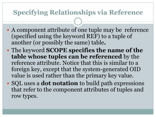 Specifying Relationships via Reference
 A component attribute of one tuple may be reference
(specified using the keyword REF) to a tuple of
another (or possibly the same) table.
 The keyword SCOPE specifies the name of the
table whose tuples can be referenced by the
reference attribute. Notice that this is similar to a
foreign key, except that the system-generated OID
value is used rather than the primary key value.
 SQL uses a dot notation to build path expressions
that refer to the component attributes of tuples and
row types.
 
