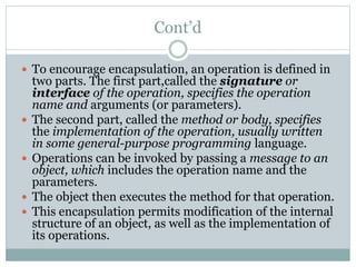 Cont’d
 To encourage encapsulation, an operation is defined in
two parts. The first part,called the signature or
interface of the operation, specifies the operation
name and arguments (or parameters).
 The second part, called the method or body, specifies
the implementation of the operation, usually written
in some general-purpose programming language.
 Operations can be invoked by passing a message to an
object, which includes the operation name and the
parameters.
 The object then executes the method for that operation.
 This encapsulation permits modification of the internal
structure of an object, as well as the implementation of
its operations.
 