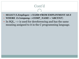 Cont’d
 SELECT E.Employee–>NAME FROM EMPLOYMENT AS E
 WHERE E.Company–>COMP_NAME = ‘ABCXYZ’;
 In SQL, –> is used for dereferencing and has the same
meaning assigned to it in the C programming language.
 