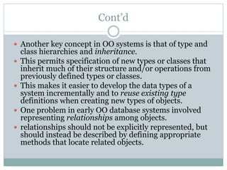 Cont’d
 Another key concept in OO systems is that of type and
class hierarchies and inheritance.
 This permits specification of new types or classes that
inherit much of their structure and/or operations from
previously defined types or classes.
 This makes it easier to develop the data types of a
system incrementally and to reuse existing type
definitions when creating new types of objects.
 One problem in early OO database systems involved
representing relationships among objects.
 relationships should not be explicitly represented, but
should instead be described by defining appropriate
methods that locate related objects.
 