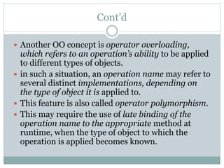 Cont’d
 Another OO concept is operator overloading,
which refers to an operation’s ability to be applied
to different types of objects.
 in such a situation, an operation name may refer to
several distinct implementations, depending on
the type of object it is applied to.
 This feature is also called operator polymorphism.
 This may require the use of late binding of the
operation name to the appropriate method at
runtime, when the type of object to which the
operation is applied becomes known.
 