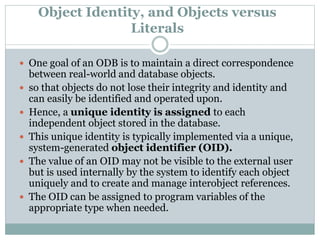 Object Identity, and Objects versus
Literals
 One goal of an ODB is to maintain a direct correspondence
between real-world and database objects.
 so that objects do not lose their integrity and identity and
can easily be identified and operated upon.
 Hence, a unique identity is assigned to each
independent object stored in the database.
 This unique identity is typically implemented via a unique,
system-generated object identifier (OID).
 The value of an OID may not be visible to the external user
but is used internally by the system to identify each object
uniquely and to create and manage interobject references.
 The OID can be assigned to program variables of the
appropriate type when needed.
 