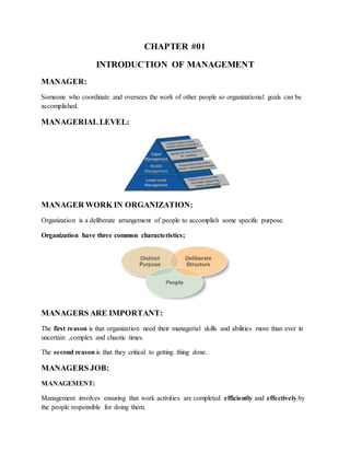 CHAPTER #01
INTRODUCTION OF MANAGEMENT
MANAGER:
Someone who coordinate and oversees the work of other people so organizational goals can be
accomplished.
MANAGERIAL LEVEL:
MANAGER WORK IN ORGANIZATION:
Organization is a deliberate arrangement of people to accomplish some specific purpose.
Organization have three common characteristics;
MANAGERS ARE IMPORTANT:
The first reason is that organization need their managerial skills and abilities more than ever in
uncertain ,complex and chaotic times.
The second reason is that they critical to getting thing done.
MANAGERS JOB:
MANAGEMENT:
Management involves ensuring that work activities are completed efficiently and effectively by
the people responsible for doing them.
 