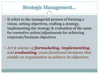 Strategic Management...
 It refers to the managerial process of forming a
vision, setting objectives, crafting a strategy,
implementing the strategy & evaluation of the same
for corrective action/adjustments for achieving
corporate/business objectives
 Art & science of formulating, implementing,
and evaluating, cross-functional decisions that
enable an organization to achieve its objectives.
 