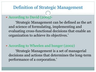 Definition of Strategic Management
 According to David (2005)-
‘Strategic Management can be defined as the art
and science of formulating, implementing and
evaluating cross-functional decisions that enable an
organization to achieve its objectives.’
 According to Wheelen and hunger (2002)
‘Strategic Management is a set of managerial
decisions and actions that determines the long-term
performance of a corporation.’
 