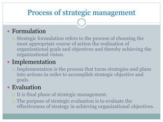 Process of strategic management
 Formulation
 Strategic formulation refers to the process of choosing the
most appropriate course of action the realization of
organizational goals and objectives and thereby achieving the
organizational vision.
 Implementation
 Implementation is the process that turns strategies and plans
into actions in order to accomplish strategic objective and
goals.
 Evaluation
 It is final phase of strategic management.
 The purpose of strategic evaluation is to evaluate the
effectiveness of strategy in achieving organizational objectives.
 