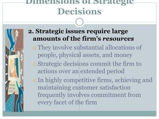 Dimensions of Strategic
Decisions
2. Strategic issues require large
amounts of the firm’s resources
 They involve substantial allocations of
people, physical assets, and money
 Strategic decisions commit the firm to
actions over an extended period
 In highly competitive firms, achieving and
maintaining customer satisfaction
frequently involves commitment from
every facet of the firm
 