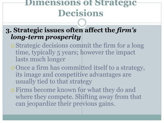 Dimensions of Strategic
Decisions
3. Strategic issues often affect the firm’s
long-term prosperity
 Strategic decisions commit the firm for a long
time, typically 5 years; however the impact
lasts much longer
 Once a firm has committed itself to a strategy,
its image and competitive advantages are
usually tied to that strategy
 Firms become known for what they do and
where they compete. Shifting away from that
can jeopardize their previous gains.
 