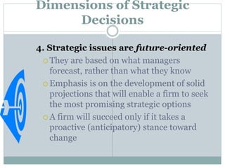 Dimensions of Strategic
Decisions
4. Strategic issues are future-oriented
 They are based on what managers
forecast, rather than what they know
 Emphasis is on the development of solid
projections that will enable a firm to seek
the most promising strategic options
 A firm will succeed only if it takes a
proactive (anticipatory) stance toward
change
 